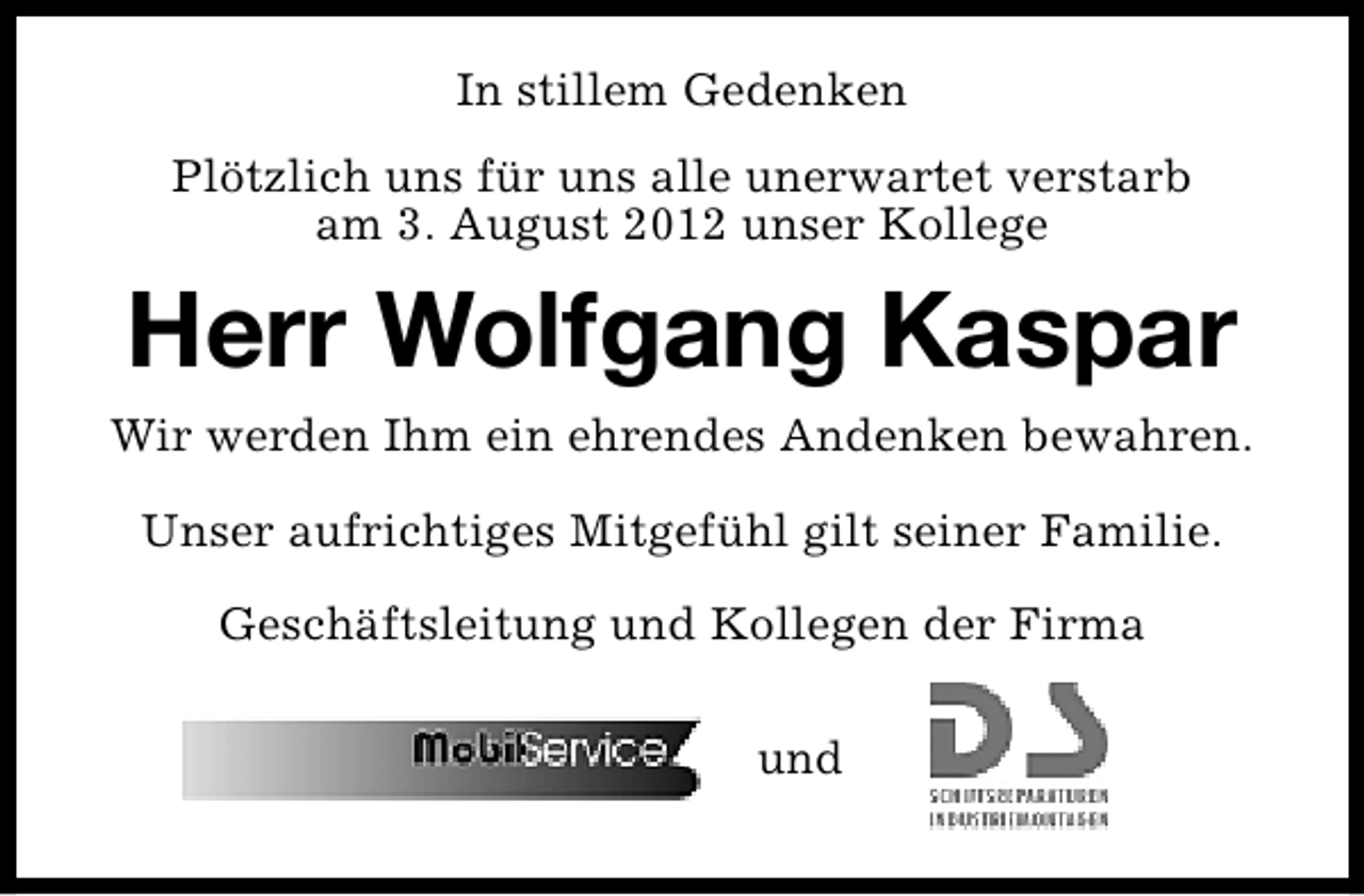 <p>In stillem Gedenken<br />Plötzlich uns für uns alle unerwartet verstarb<br />am 3. August 2012 unser Kollege</p><p>Herr Wolfgang Kaspar<br />Wir werden Ihm ein ehrendes Andenken bewahren.<br />Unser aufrichtiges Mitgefühl gilt seiner Familie.<br />Geschäftsleitung und Kollegen der Firma<br />und</p>