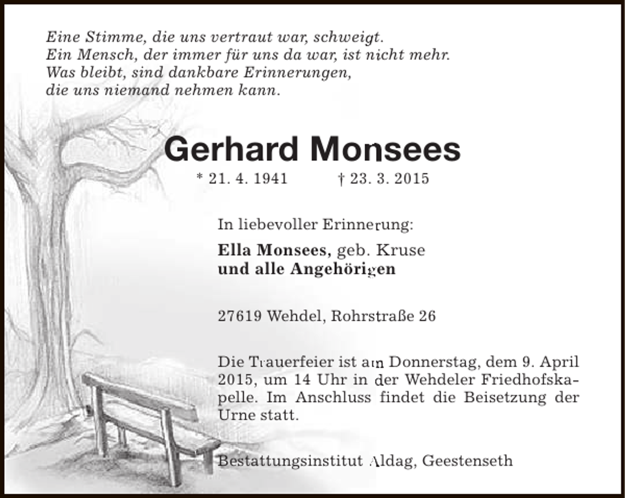 <p>Eine Stimme, die uns vertraut war, schweigt.<br />g<br />Ein Mensch, der immer für uns da war, ist nicht mehr.<br />i<br />Was bleibt, sind dankbare Erinnerungen,<br />die uns niemand nehmen kann.</p><p>n<br />Gerhard Monsees<br />* 21. 4. 1941</p><p>† 23. 3. 2015</p><p>In liebevoller Erinnerung:<br />r</p><p>Ella Monsees, geb. Kruse<br />und alle Angehörigen<br />g<br />27619 Wehdel, Rohrstraße 26<br />t<br />Die Trauerfeier ist am Donnerstag, dem 9. April<br />Tr<br />m<br />2015, um 14 Uhr in der Wehdeler Friedhofskapelle. Im Anschluss findet die Beisetzung der<br />Urne statt.<br />Bestattungsinstitut Aldag, Geestenseth</p>