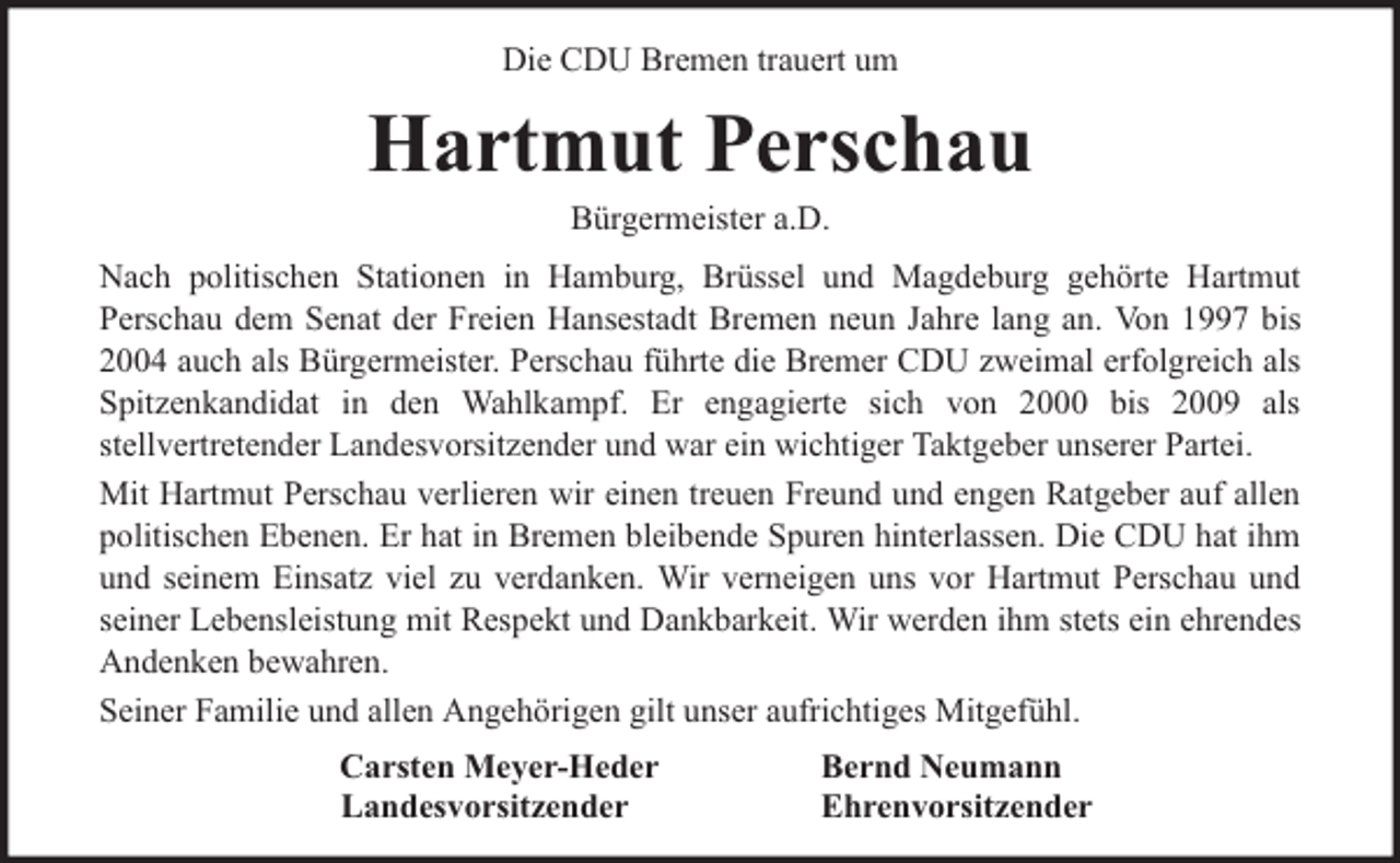 <p>Die CDU Bremen trauert um</p><p>Hartmut Perschau<br />Bürgermeister a.D.</p><p>Nach politischen Stationen in Hamburg, Brüssel und Magdeburg gehörte Hartmut<br />Perschau dem Senat der Freien Hansestadt Bremen neun Jahre lang an. Von 1997 bis<br />2004 auch als Bürgermeister. Perschau führte die Bremer CDU zweimal erfolgreich als<br />Spitzenkandidat in den Wahlkampf. Er engagierte sich von 2000 bis 2009 als<br />stellvertretender Landesvorsitzender und war ein wichtiger Taktgeber unserer Partei.<br />Mit Hartmut Perschau verlieren wir einen treuen Freund und engen Ratgeber auf allen<br />politischen Ebenen. Er hat in Bremen bleibende Spuren hinterlassen. Die CDU hat ihm<br />und seinem Einsatz viel zu verdanken. Wir verneigen uns vor Hartmut Perschau und<br />seiner Lebensleistung mit Respekt und Dankbarkeit. Wir werden ihm stets ein ehrendes<br />Andenken bewahren.<br />Seiner Familie und allen Angehörigen gilt unser aufrichtiges Mitgefühl.<br />Carsten Meyer-Heder<br />Landesvorsitzender</p><p>Bernd Neumann<br />Ehrenvorsitzender</p>