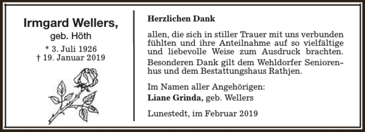 <p>Irmgard Wellers,<br />geb. Höth</p><p>* 3. Juli 1926<br />† 19. Januar 2019</p><p>Herzlichen Dank<br />allen, die sich in stiller Trauer mit uns verbunden<br />fühlten und ihre Anteilnahme auf so vielfältige<br />und liebevolle Weise zum Ausdruck brachten.<br />Besonderen Dank gilt dem Wehldorfer Seniorenhus und dem Bestattungshaus Rathjen.<br />Im Namen aller Angehörigen:<br />Liane Grinda, geb. Wellers<br />Lunestedt, im Februar 2019</p>