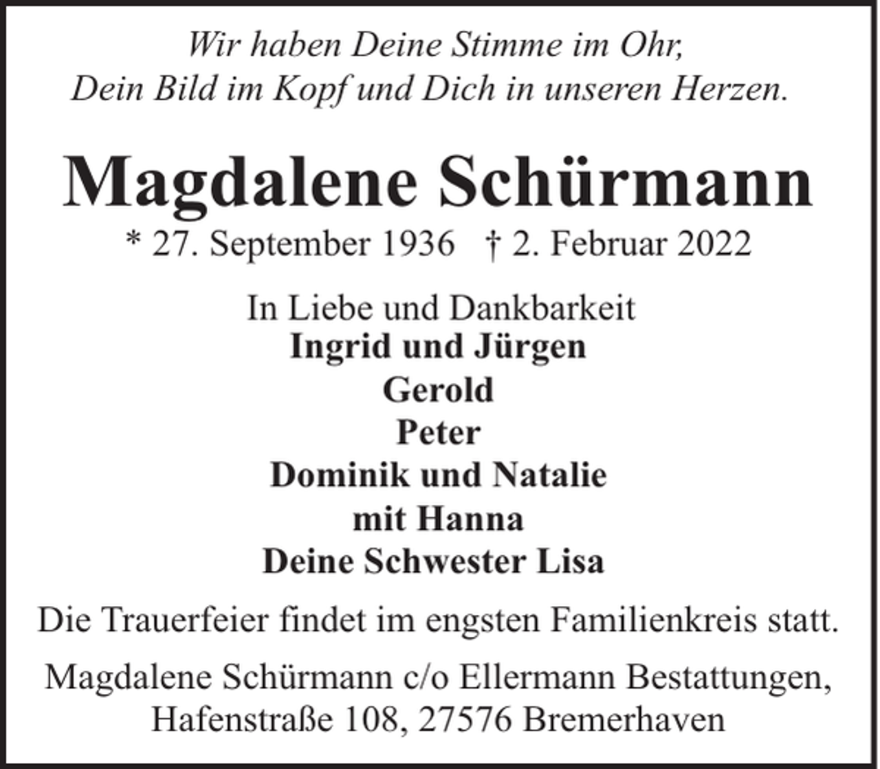 <p>Wir haben Deine Stimme im Ohr,<br />Dein Bild im Kopf und Dich in unseren Herzen.</p><p>Magdalene Schürmann<br />* 27. September 1936 † 2. Februar 2022<br />In Liebe und Dankbarkeit<br />Ingrid und Jürgen<br />Gerold<br />Peter<br />Dominik und Natalie<br />mit Hanna<br />Deine Schwester Lisa<br />Die Trauerfeier findet im engsten Familienkreis statt.<br />Magdalene Schürmann c/o Ellermann Bestattungen,<br />Hafenstraße 108, 27576 Bremerhaven</p>