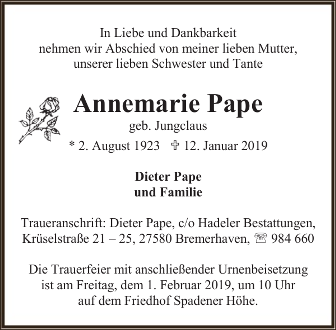 <p>In Liebe und Dankbarkeit<br />nehmen wir Abschied von meiner lieben Mutter,<br />unserer lieben Schwester und Tante</p><p>Annemarie Pape</p><p>geb. Jungclaus<br />* 2. August 1923  12. Januar 2019<br />Dieter Pape<br />und Familie<br />Traueranschrift: Dieter Pape, c/o Hadeler Bestattungen,<br />Krüselstraße 21 – 25, 27580 Bremerhaven,  984 660<br />Die Trauerfeier mit anschließender Urnenbeisetzung<br />ist am Freitag, dem 1. Februar 2019, um 10 Uhr<br />auf dem Friedhof Spadener Höhe.</p>