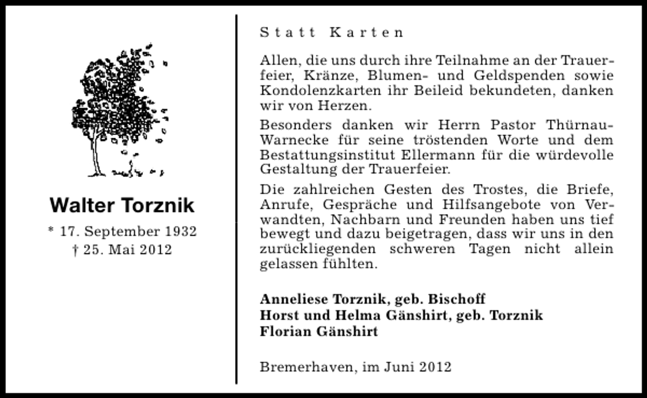 <p>Statt Karten</p><p>Walter Torznik<br />* 17. September 1932<br />† 25. Mai 2012</p><p>Allen, die uns durch ihre Teilnahme an der Trauerfeier, Kränze, Blumen- und Geldspenden sowie<br />Kondolenzkarten ihr Beileid bekundeten, danken<br />wir von Herzen.<br />Besonders danken wir Herrn Pastor ThürnauWarnecke für seine tröstenden Worte und dem<br />Bestattungsinstitut Ellermann für die würdevolle<br />Gestaltung der Trauerfeier.<br />Die zahlreichen Gesten des Trostes, die Briefe,<br />Anrufe, Gespräche und Hilfsangebote von Verwandten, Nachbarn und Freunden haben uns tief<br />bewegt und dazu beigetragen, dass wir uns in den<br />zurückliegenden schweren Tagen nicht allein<br />gelassen fühlten.<br />Anneliese Torznik, geb. Bischoff<br />Horst und Helma Gänshirt, geb. Torznik<br />Florian Gänshirt<br />Bremerhaven, im Juni 2012</p>
