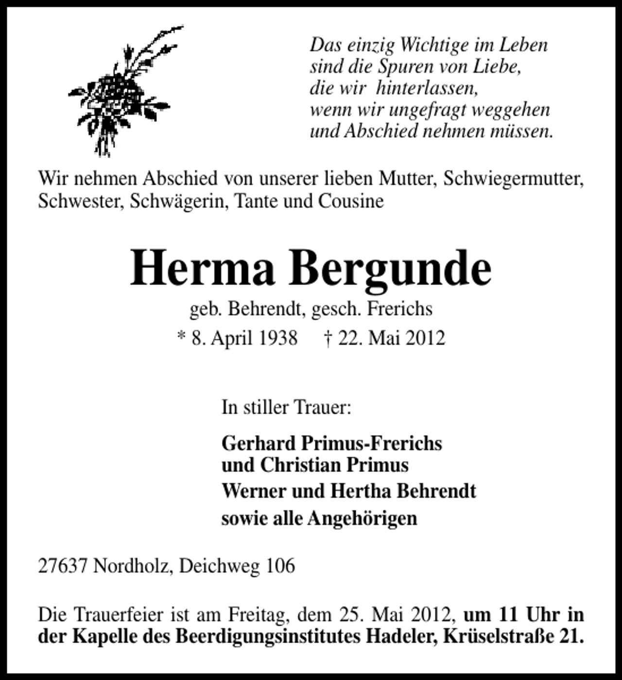 <p>Das einzig Wichtige im Leben<br />sind die Spuren von Liebe,<br />die wir hinterlassen,<br />wenn wir ungefragt weggehen<br />und Abschied nehmen müssen.<br />Wir nehmen Abschied von unserer lieben Mutter, Schwiegermutter,<br />Schwester, Schwägerin, Tante und Cousine</p><p>Herma Bergunde<br />geb. Behrendt, gesch. Frerichs<br />* 8. April 1938 † 22. Mai 2012<br />In stiller Trauer:<br />Gerhard Primus-Frerichs<br />und Christian Primus<br />Werner und Hertha Behrendt<br />sowie alle Angehörigen<br />27637 Nordholz, Deichweg 106<br />Die Trauerfeier ist am Freitag, dem 25. Mai 2012, um 11 Uhr in<br />der Kapelle des Beerdigungsinstitutes Hadeler, Krüselstraße 21.</p>