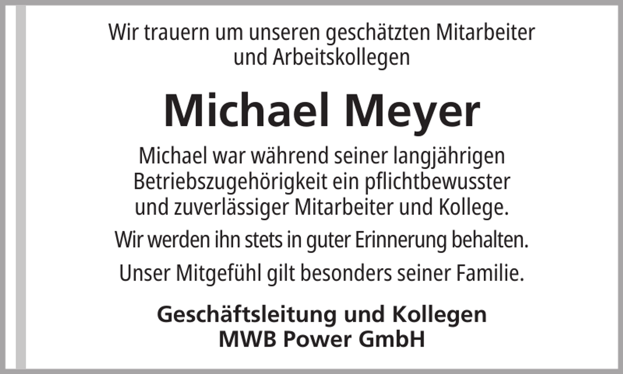 <p>Wir trauern um unseren geschätzten Mitarbeiter<br />und Arbeitskollegen</p><p>Michael Meyer<br />Michael war während seiner langjährigen<br />Betriebszugehörigkeit ein pflichtbewusster<br />und zuverlässiger Mitarbeiter und Kollege.<br />Wir werden ihn stets in guter Erinnerung behalten.<br />Unser Mitgefühl gilt besonders seiner Familie.<br />Geschäftsleitung und Kollegen<br />MWB Power GmbH</p>