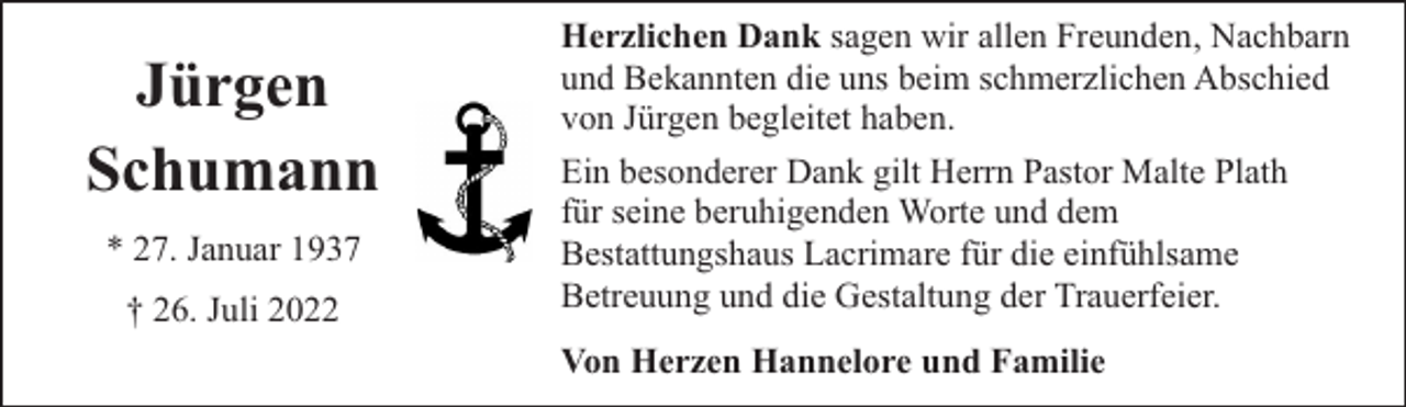 <p>Jürgen<br />Schumann<br />* 27. Januar 1937<br />† 26. Juli 2022</p><p>Herzlichen Dank sagen wir allen Freunden, Nachbarn<br />und Bekannten die uns beim schmerzlichen Abschied<br />von Jürgen begleitet haben.<br />Ein besonderer Dank gilt Herrn Pastor Malte Plath<br />für seine beruhigenden Worte und dem<br />Bestattungshaus Lacrimare für die einfühlsame<br />Betreuung und die Gestaltung der Trauerfeier.<br />Von Herzen Hannelore und Familie</p>