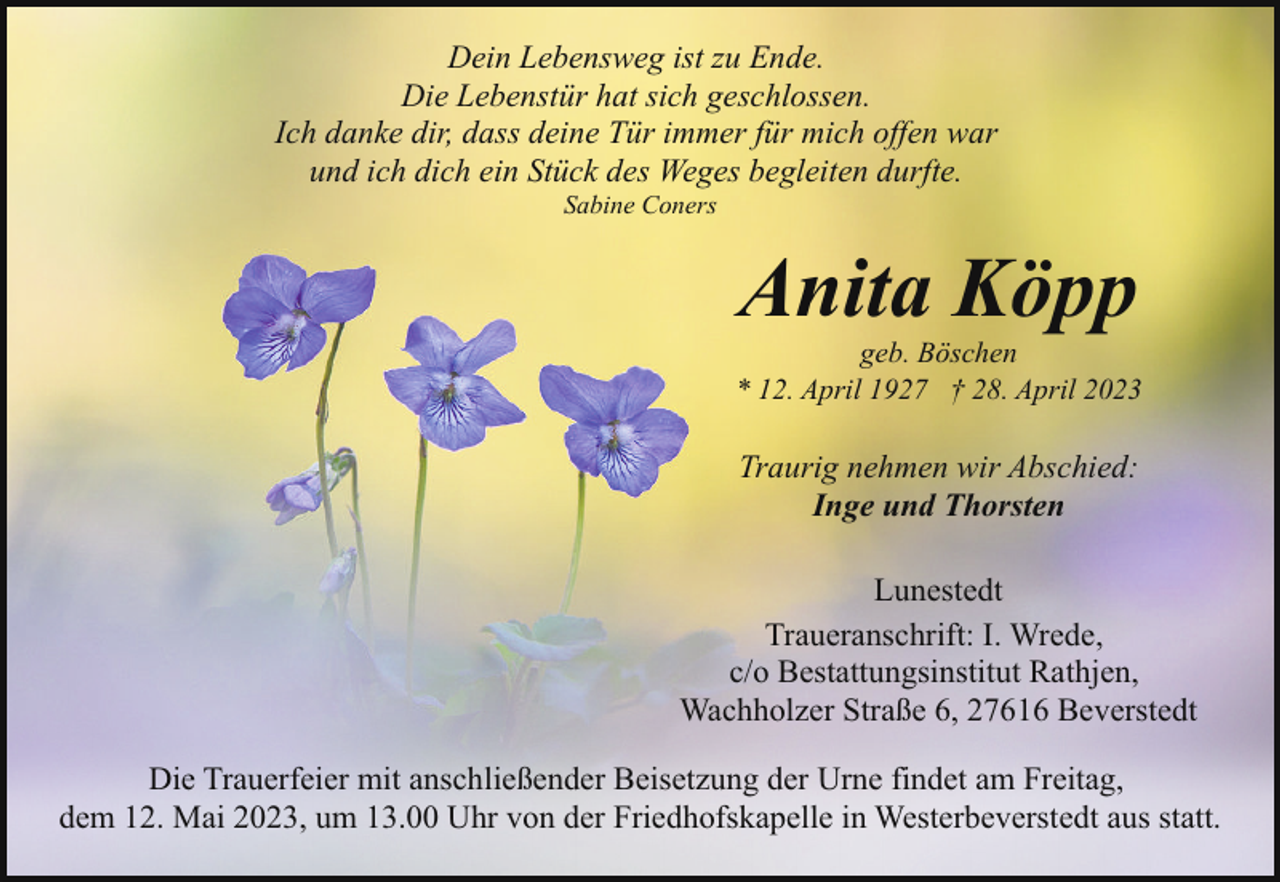 <p>Dein Lebensweg ist zu Ende.<br />Die Lebenstür hat sich geschlossen.<br />Ich danke dir, dass deine Tür immer für mich offen war<br />und ich dich ein Stück des Weges begleiten durfte.<br />Sabine Coners</p><p>Anita Köpp</p><p>geb. Böschen<br />* 12. April 1927 † 28. April 2023</p><p>Traurig nehmen wir Abschied:<br />Inge und Thorsten<br />Lunestedt<br />Traueranschrift: I. Wrede,<br />c/o Bestattungsinstitut Rathjen,<br />Wachholzer Straße 6, 27616 Beverstedt<br />Die Trauerfeier mit anschließender Beisetzung der Urne findet am Freitag,<br />dem 12. Mai 2023, um 13.00 Uhr von der Friedhofskapelle in Westerbeverstedt aus statt.</p>