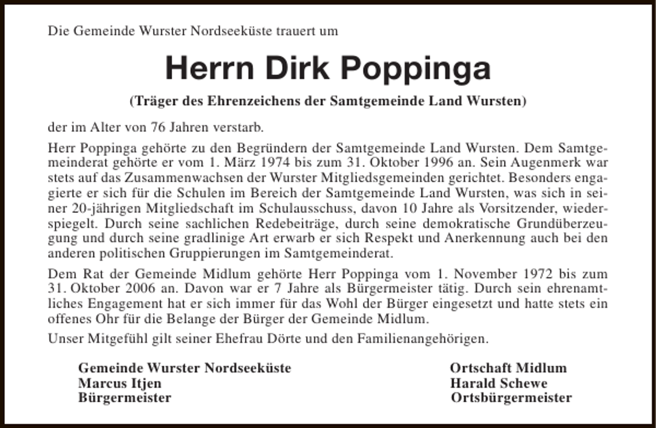 <p>Die Gemeinde Wurster Nordseeküste trauert um</p><p>Herrn Dirk Poppinga<br />(Träger des Ehrenzeichens der Samtgemeinde Land Wursten)<br />der im Alter von 76 Jahren verstarb.<br />Herr Poppinga gehörte zu den Begründern der Samtgemeinde Land Wursten. Dem Samtgemeinderat gehörte er vom 1. März 1974 bis zum 31. Oktober 1996 an. Sein Augenmerk war<br />stets auf das Zusammenwachsen der Wurster Mitgliedsgemeinden gerichtet. Besonders engagierte er sich für die Schulen im Bereich der Samtgemeinde Land Wursten, was sich in seiner 20-jährigen Mitgliedschaft im Schulausschuss, davon 10 Jahre als Vorsitzender, wiederspiegelt. Durch seine sachlichen Redebeiträge, durch seine demokratische Grundüberzeugung und durch seine gradlinige Art erwarb er sich Respekt und Anerkennung auch bei den<br />anderen politischen Gruppierungen im Samtgemeinderat.<br />Dem Rat der Gemeinde Midlum gehörte Herr Poppinga vom 1. November 1972 bis zum<br />31. Oktober 2006 an. Davon war er 7 Jahre als Bürgermeister tätig. Durch sein ehrenamtliches Engagement hat er sich immer für das Wohl der Bürger eingesetzt und hatte stets ein<br />offenes Ohr für die Belange der Bürger der Gemeinde Midlum.<br />Unser Mitgefühl gilt seiner Ehefrau Dörte und den Familienangehörigen.<br />Gemeinde Wurster Nordseeküste<br />Marcus Itjen<br />Bürgermeister</p><p>Ortschaft Midlum<br />Harald Schewe<br />Ortsbürgermeister</p>