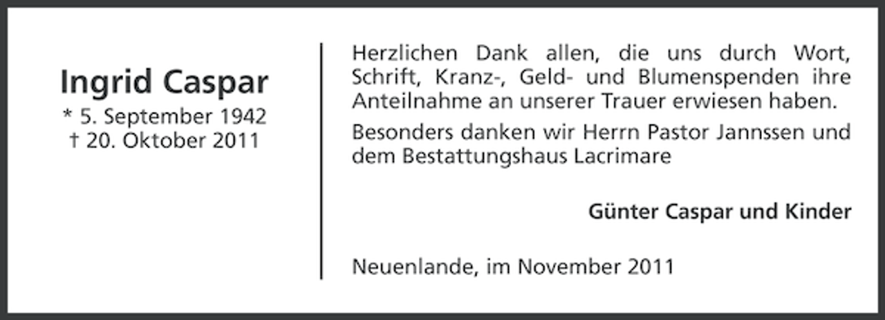 <p>Ingrid Caspar<br />* 5. September 1942<br />† 20. Oktober 2011</p><p>Herzlichen Dank allen, die uns durch Wort,<br />Schrift, Kranz-, Geld- und Blumenspenden ihre<br />Anteilnahme an unserer Trauer erwiesen haben.<br />Besonders danken wir Herrn Pastor Jannssen und<br />dem Bestattungshaus Lacrimare<br />Günter Caspar und Kinder<br />Neuenlande, im November 2011</p>