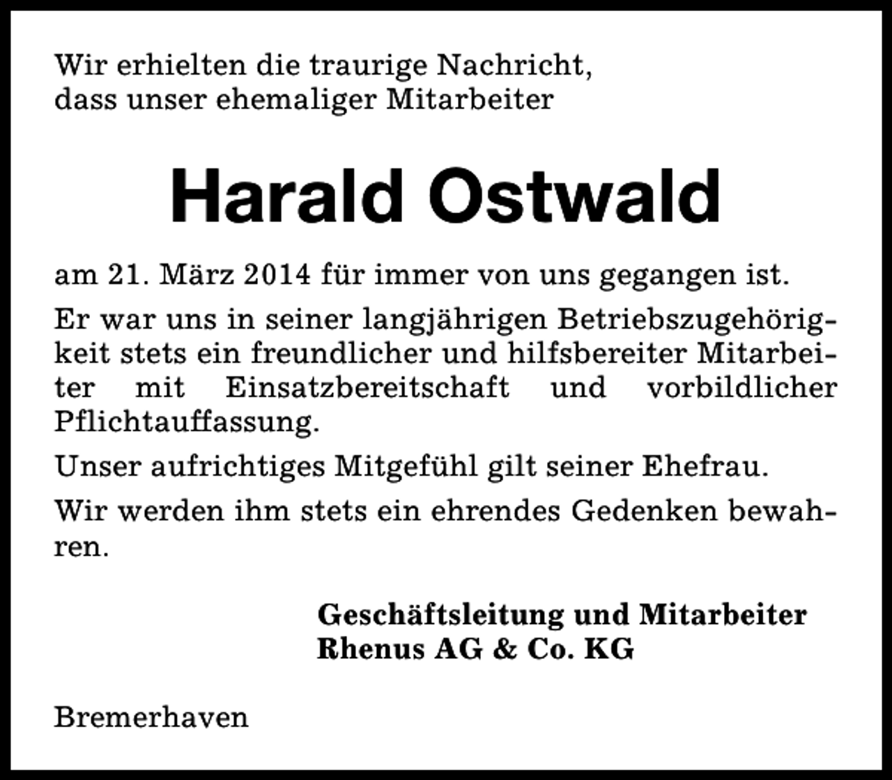 <p>Wir erhielten die traurige Nachricht,<br />dass unser ehemaliger Mitarbeiter</p><p>Harald Ostwald<br />am 21. März 2014 für immer von uns gegangen ist.<br />Er war uns in seiner langjährigen Betriebszugehörigkeit stets ein freundlicher und hilfsbereiter Mitarbeiter mit Einsatzbereitschaft und vorbildlicher<br />Pflichtauffassung.<br />Unser aufrichtiges Mitgefühl gilt seiner Ehefrau.<br />Wir werden ihm stets ein ehrendes Gedenken bewahren.<br />Geschäftsleitung und Mitarbeiter<br />Rhenus AG &amp; Co. KG<br />Bremerhaven</p>