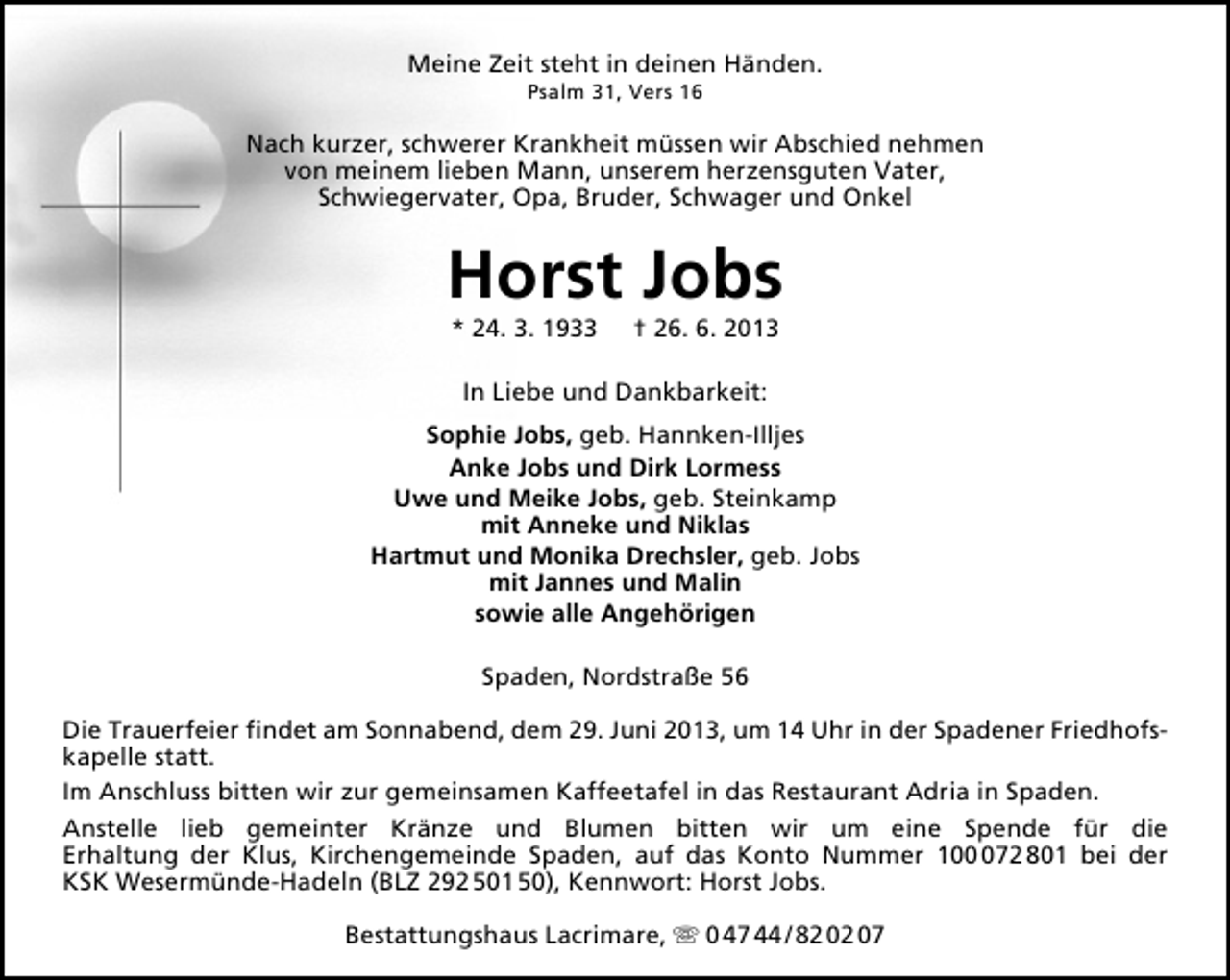 <p>Meine Zeit steht in deinen Händen.<br />Psalm 31, Vers 16</p><p>Nach kurzer, schwerer Krankheit müssen wir Abschied nehmen<br />von meinem lieben Mann, unserem herzensguten Vater,<br />Schwiegervater, Opa, Bruder, Schwager und Onkel</p><p>Horst Jobs<br />* 24. 3. 1933</p><p>† 26. 6. 2013</p><p>In Liebe und Dankbarkeit:<br />Sophie Jobs, geb. Hannken-Illjes<br />Anke Jobs und Dirk Lormess<br />Uwe und Meike Jobs, geb. Steinkamp<br />mit Anneke und Niklas<br />Hartmut und Monika Drechsler, geb. Jobs<br />mit Jannes und Malin<br />sowie alle Angehörigen<br />Spaden, Nordstraße 56<br />Die Trauerfeier ﬁndet am Sonnabend, dem 29. Juni 2013, um 14 Uhr in der Spadener Friedhofskapelle statt.<br />Im Anschluss bitten wir zur gemeinsamen Kaffeetafel in das Restaurant Adria in Spaden.<br />Anstelle lieb gemeinter Kränze und Blumen bitten wir um eine Spende für die<br />Erhaltung der Klus, Kirchengemeinde Spaden, auf das Konto Nummer 1072 801 bei der<br />KSK Wesermünde-Hadeln (BLZ 292 501 50), Kennwort: Horst Jobs.<br />Bestattungshaus Lacrimare,  0 47 44 / 82 02 07</p>