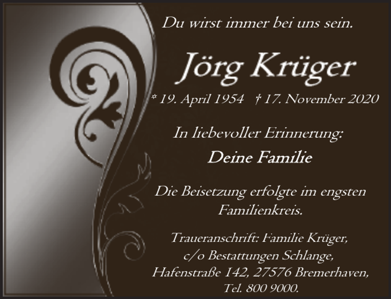 <p>Du wirst immer bei uns sein.</p><p>* 19. April 1954 † 17. November 2020</p><p>In liebevoller Erinnerung:<br />Die Beisetzung erfolgte im engsten<br />Familienkreis.<br />Traueranschrift: Familie Krüger,<br />c/o Bestattungen Schlange,<br />Hafenstraße 142, 27576 Bremerhaven,<br />Tel. 800 9000.</p>