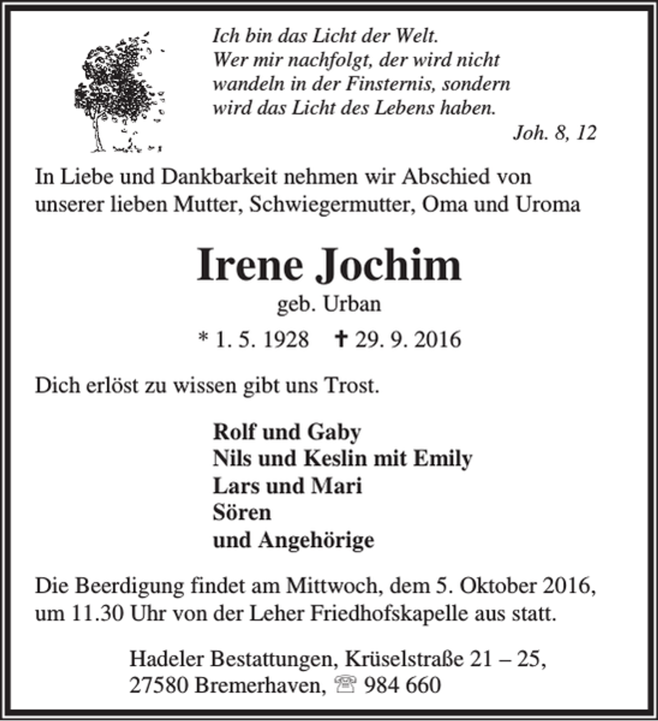 <p>Ich bin das Licht der Welt.<br />Wer mir nachfolgt, der wird nicht<br />wandeln in der Finsternis, sondern<br />wird das Licht des Lebens haben.</p><p>Joh. 8, 12</p><p>In Liebe und Dankbarkeit nehmen wir Abschied von<br />unserer lieben Mutter, Schwiegermutter, Oma und Uroma</p><p>Irene Jochim<br />geb. Urban</p><p>* 1. 5. 1928</p><p>` 29. 9. 2016</p><p>Dich erlöst zu wissen gibt uns Trost.<br />Rolf und Gaby<br />Nils und Keslin mit Emily<br />Lars und Mari<br />Sören<br />und Angehörige<br />Die Beerdigung findet am Mittwoch, dem 5. Oktober 2016,<br />um 11.30 Uhr von der Leher Friedhofskapelle aus statt.<br />Hadeler Bestattungen, Krüselstraße 21 – 25,<br />27580 Bremerhaven, ℡ 984 660</p>