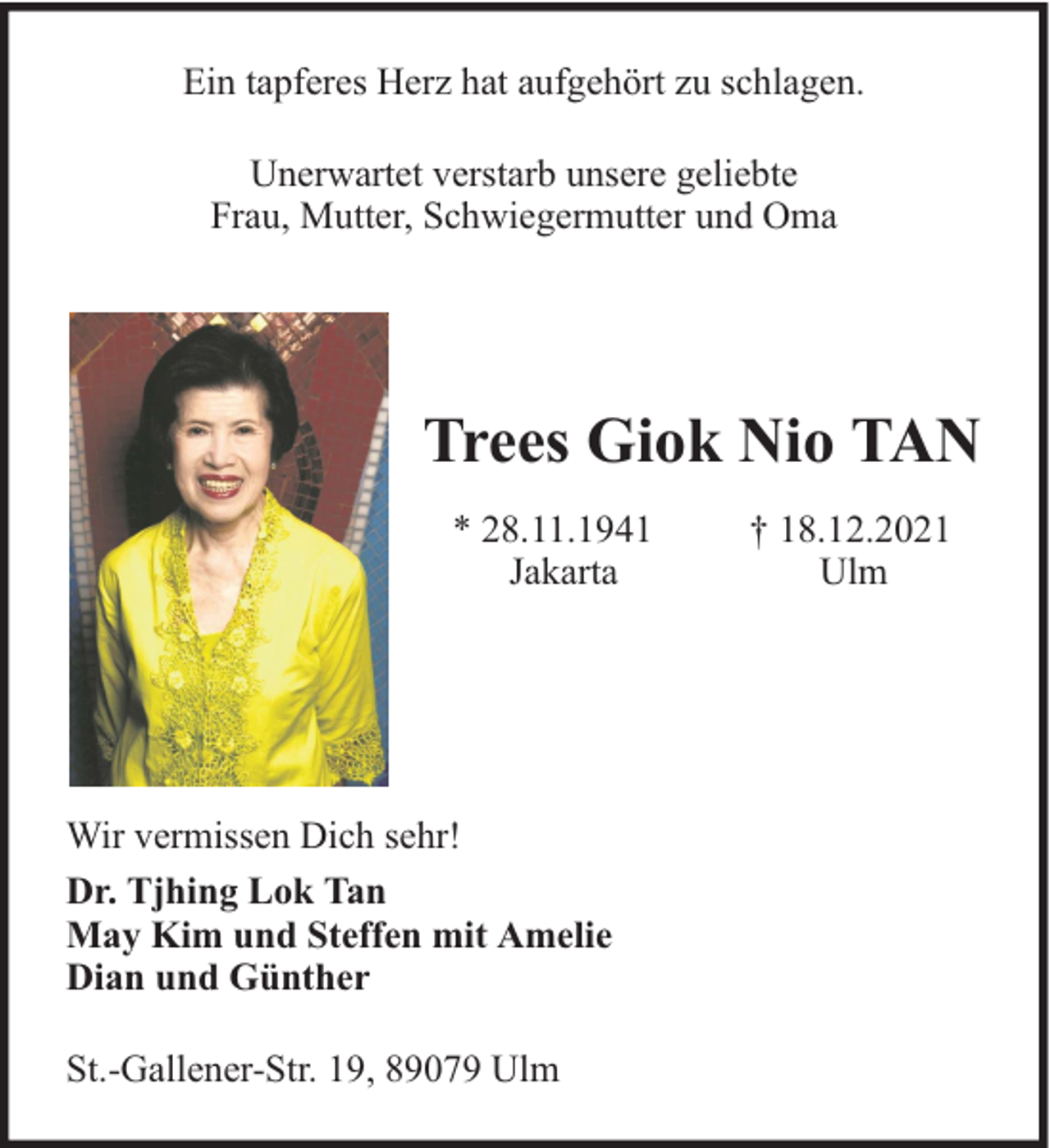 <p>Ein tapferes Herz hat aufgehört zu schlagen.<br />Unerwartet verstarb unsere geliebte<br />Frau, Mutter, Schwiegermutter und Oma</p><p>Trees Giok Nio TAN<br />* 28.11.1941<br />Jakarta</p><p>Wir vermissen Dich sehr!<br />Dr. Tjhing Lok Tan<br />May Kim und Steffen mit Amelie<br />Dian und Günther<br />St.-Gallener-Str. 19, 89079 Ulm</p><p>† 18.12.2021<br />Ulm</p>