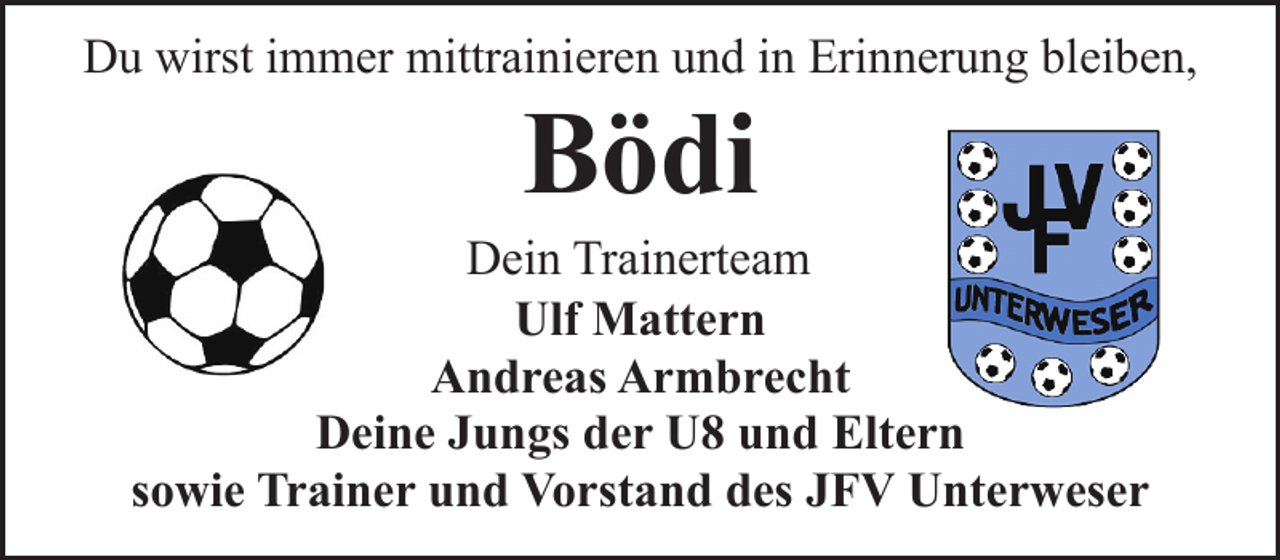 <p>Du wirst immer mittrainieren und in Erinnerung bleiben,</p><p>Bödi</p><p>Dein Trainerteam<br />Ulf Mattern<br />Andreas Armbrecht<br />Deine Jungs der U8 und Eltern<br />sowie Trainer und Vorstand des JFV Unterweser</p>