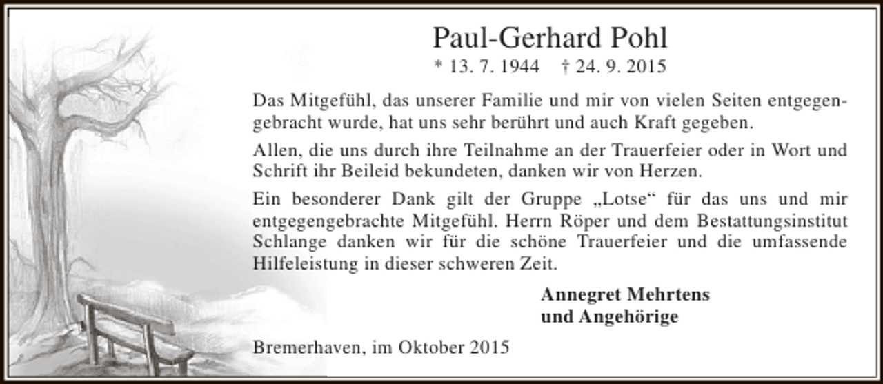 <p>Paul-Gerhard Pohl<br />* 13. 7. 1944</p><p>† 24. 9. 2015</p><p>Das Mitgefühl, das unserer Familie und mir von vielen Seiten entgegengebracht wurde, hat uns sehr berührt und auch Kraft gegeben.<br />Allen, die uns durch ihre Teilnahme an der Trauerfeier oder in Wort und<br />Schrift ihr Beileid bekundeten, danken wir von Herzen.<br />Ein besonderer Dank gilt der Gruppe „Lotse“ für das uns und mir<br />entgegengebrachte Mitgefühl. Herrn Röper und dem Bestattungsinstitut<br />Schlange danken wir für die schöne Trauerfeier und die umfassende<br />Hilfeleistung in dieser schweren Zeit.<br />Annegret Mehrtens<br />und Angehörige<br />Bremerhaven, im Oktober 2015</p>