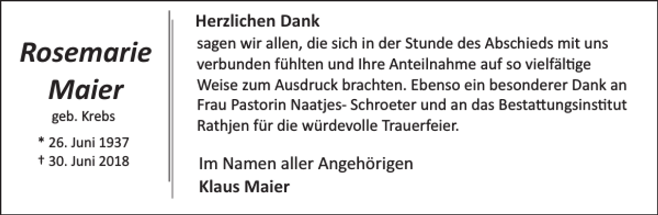 <p>Rosemarie<br />Maier<br />geb. Krebs</p><p>* 26. Juni 1937<br />† 30. Juni 2018</p><p>Herzlichen Dank</p><p>sagen wir allen, die sich in der Stunde des Abschieds mit uns<br />verbunden fühlten und Ihre Anteilnahme auf so vielfäl�ge<br />Weise zum Ausdruck brachten. Ebenso ein besonderer Dank an<br />Frau Pastorin Naatjes­ Schroeter und an das Besta�ungsins�tut<br />Rathjen für die würdevolle Trauerfeier.</p><p>Im Namen aller Angehörigen<br />Klaus Maier</p>