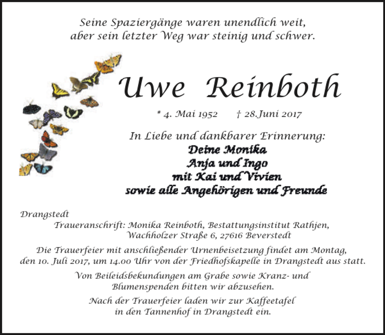 <p>Seine Spaziergänge waren unendlich weit,<br />aber sein letzter Weg war steinig und schwer.</p><p>Uwe Reinboth<br />* 4. Mai 1952</p><p>† 28.Juni 2017</p><p>In Liebe und dankbarer Erinnerung:</p><p>Drangstedt<br />Traueranschrift: Monika Reinboth, Bestattungsinstitut Rathjen,<br />Wachholzer Straße 6, 27616 Beverstedt<br />Die Trauerfeier mit anschließender Urnenbeisetzung findet am Montag,<br />den 10. Juli 2017, um 14.00 Uhr von der Friedhofskapelle in Drangstedt aus statt.<br />Von Beileidsbekundungen am Grabe sowie Kranz- und<br />Blumenspenden bitten wir abzusehen.<br />Nach der Trauerfeier laden wir zur Kaffeetafel<br />in den Tannenhof in Drangstedt ein.</p>