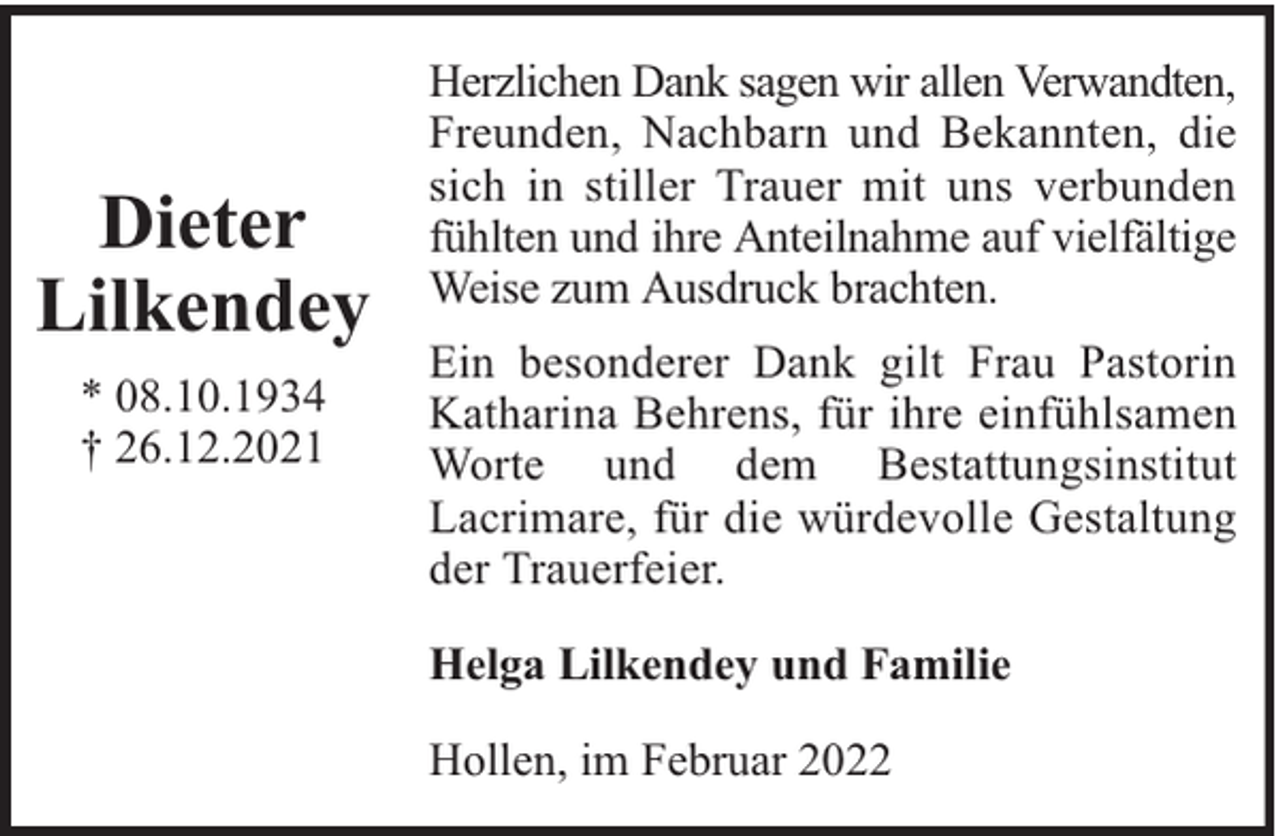 <p>Dieter<br />Lilkendey<br />* 08.10.1934<br />† 26.12.2021</p>
<p>Herzlichen Dank sagen wir allen Verwandten,<br />Freunden, Nachbarn und Bekannten, die<br />sich in stiller Trauer mit uns verbunden<br />fühlten und ihre Anteilnahme auf vielfältige<br />Weise zum Ausdruck brachten.<br />Ein besonderer Dank gilt Frau Pastorin<br />Katharina Behrens, für ihre einfühlsamen<br />Worte und dem Bestattungsinstitut<br />Lacrimare, für die würdevolle Gestaltung<br />der Trauerfeier.<br />Helga Lilkendey und Familie<br />Hollen, im Februar 2022</p>