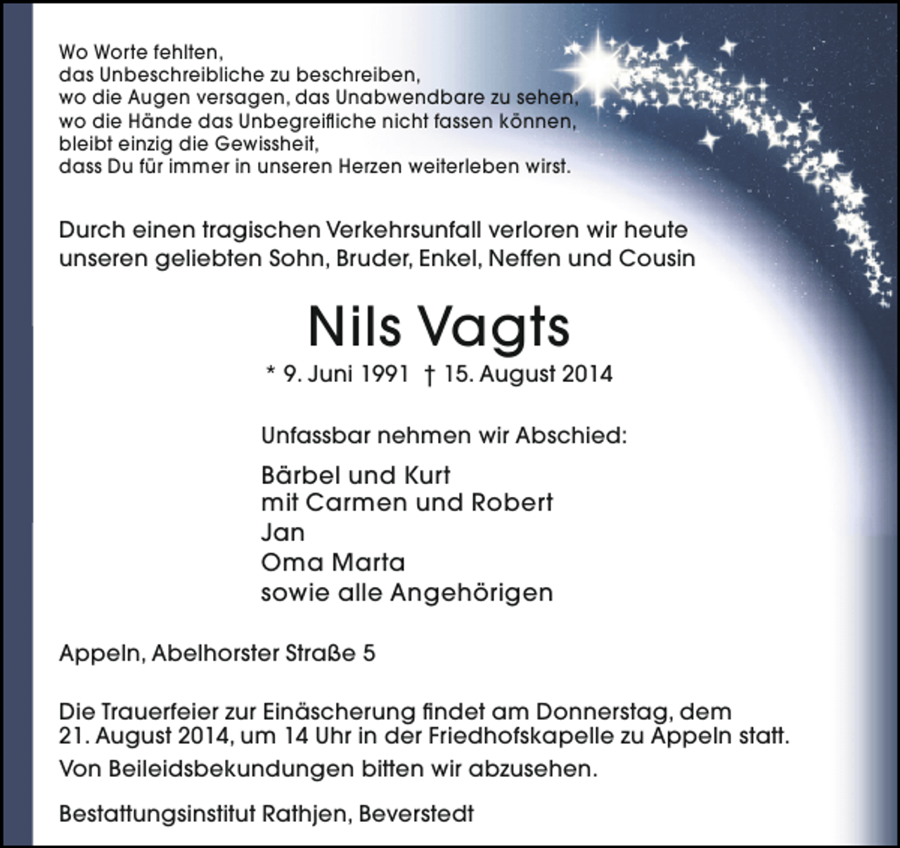 <p>Wo Worte fehlten,<br />das Unbeschreibliche zu beschreiben,<br />wo die Augen versagen, das Unabwendbare zu sehen,<br />wo die Hände das Unbegreifliche nicht fassen können,<br />bleibt einzig die Gewissheit,<br />dass Du für immer in unseren Herzen weiterleben wirst.</p><p>Durch einen tragischen Verkehrsunfall verloren wir heute<br />unseren geliebten Sohn, Bruder, Enkel, Neffen und Cousin</p><p>Nils Vagts</p><p>* 9. Juni 1991 † 15. August 2014<br />Unfassbar nehmen wir Abschied:</p><p>Bärbel und Kurt<br />mit Carmen und Robert<br />Jan<br />Oma Marta<br />sowie alle Angehörigen<br />Appeln, Abelhorster Straße 5<br />Die Trauerfeier zur Einäscherung findet am Donnerstag, dem<br />21. August 2014, um 14 Uhr in der Friedhofskapelle zu Appeln statt.<br />Von Beileidsbekundungen bitten wir abzusehen.<br />Bestattungsinstitut Rathjen, Beverstedt</p>