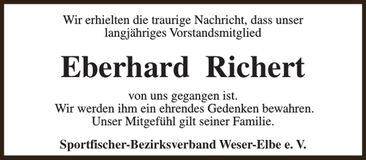 <p>Wir erhielten die traurige Nachricht, dass unser<br />langjähriges Vorstandsmitglied</p><p>Eberhard Richert</p><p>von uns gegangen ist.<br />Wir werden ihm ein ehrendes Gedenken bewahren.<br />Unser Mitgefühl gilt seiner Familie.<br />Sportfischer-Bezirksverband Weser-Elbe e. V.</p>
