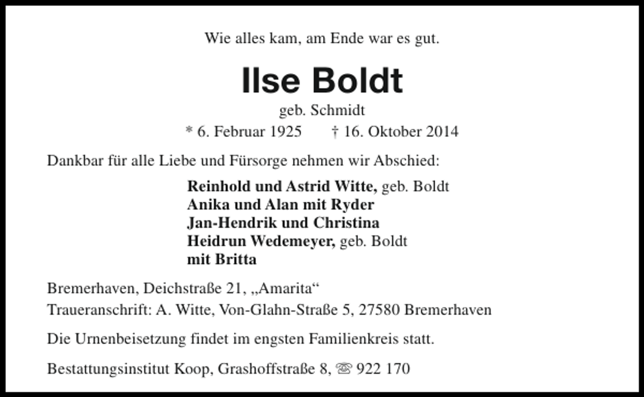 <p>Wie alles kam, am Ende war es gut.</p><p>Ilse Boldt</p><p>geb. Schmidt<br />* 6. Februar 1925<br />† 16. Oktober 2014<br />Dankbar für alle Liebe und Fürsorge nehmen wir Abschied:<br />Reinhold und Astrid Witte, geb. Boldt<br />Anika und Alan mit Ryder<br />Jan-Hendrik und Christina<br />Heidrun Wedemeyer, geb. Boldt<br />mit Britta<br />Bremerhaven, Deichstraße 21, „Amarita“<br />Traueranschrift: A. Witte, Von-Glahn-Straße 5, 27580 Bremerhaven<br />Die Urnenbeisetzung findet im engsten Familienkreis statt.<br />Bestattungsinstitut Koop, Grashoffstraße 8, s 922 170</p>