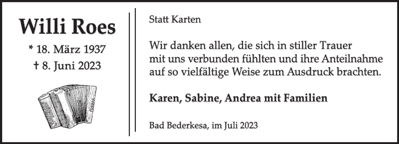 <p>Willi Roes<br />* 18. März 1937<br />† 8. Juni 2023</p><p>Statt Karten</p><p>Wir danken allen, die sich in stiller Trauer<br />mit uns verbunden fühlten und ihre Anteilnahme<br />auf so vielfältige Weise zum Ausdruck brachten.<br />Karen, Sabine, Andrea mit Familien<br />Bad Bederkesa, im Juli 2023</p>