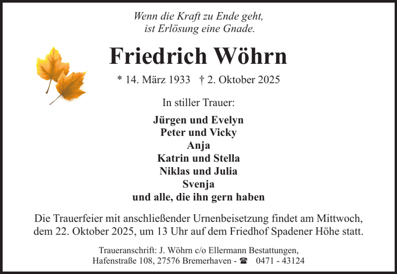 <p>Wenn die Kraft zu Ende geht,<br />ist Erlösung eine Gnade.</p><p>Friedrich Wöhrn<br />* 14. März 1933 † 2. Oktober 2025<br />In stiller Trauer:<br />Jürgen und Evelyn<br />Peter und Vicky<br />Anja<br />Katrin und Stella<br />Niklas und Julia<br />Svenja<br />und alle, die ihn gern haben<br />Die Trauerfeier mit anschließender Urnenbeisetzung findet am Mittwoch,<br />dem 22. Oktober 2025, um 13 Uhr auf dem Friedhof Spadener Höhe statt.<br />Traueranschrift: J. Wöhrn c/o Ellermann Bestattungen,<br />Hafenstraße 108, 27576 Bremerhaven - ( 0471 - 43124</p>