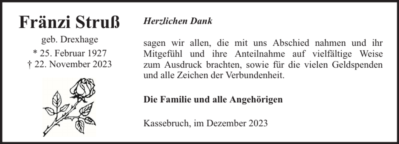 <p>Fränzi Struß<br />geb. Drexhage<br />* 25. Februar 1927<br />† 22. November 2023</p><p>Herzlichen Dank<br />sagen wir allen, die mit uns Abschied nahmen und ihr<br />Mitgefühl und ihre Anteilnahme auf vielfältige Weise<br />zum Ausdruck brachten, sowie für die vielen Geldspenden<br />und alle Zeichen der Verbundenheit.<br />Die Familie und alle Angehörigen<br />Kassebruch, im Dezember 2023</p>