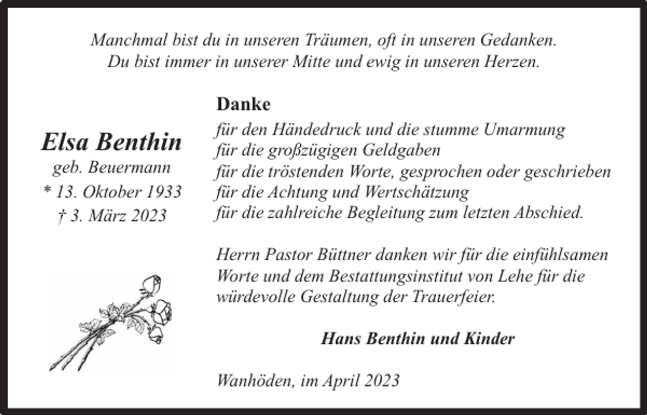 <p>Manchmal bist du in unseren Träumen, oft in unseren Gedanken.<br />Du bist immer in unserer Mitte und ewig in unseren Herzen.</p><p>Danke</p><p>Elsa Benthin<br />geb. Beuermann<br />* 13. Oktober 1933<br />† 3. März 2023</p><p>für den Händedruck und die stumme Umarmung<br />für die großzügigen Geldgaben<br />für die tröstenden Worte, gesprochen oder geschrieben<br />für die Achtung und Wertschätzung<br />für die zahlreiche Begleitung zum letzten Abschied.<br />Herrn Pastor Büttner danken wir für die einfühlsamen<br />Worte und dem Bestattungsinstitut von Lehe für die<br />würdevolle Gestaltung der Trauerfeier.<br />Hans Benthin und Kinder<br />Wanhöden, im April 2023</p>
