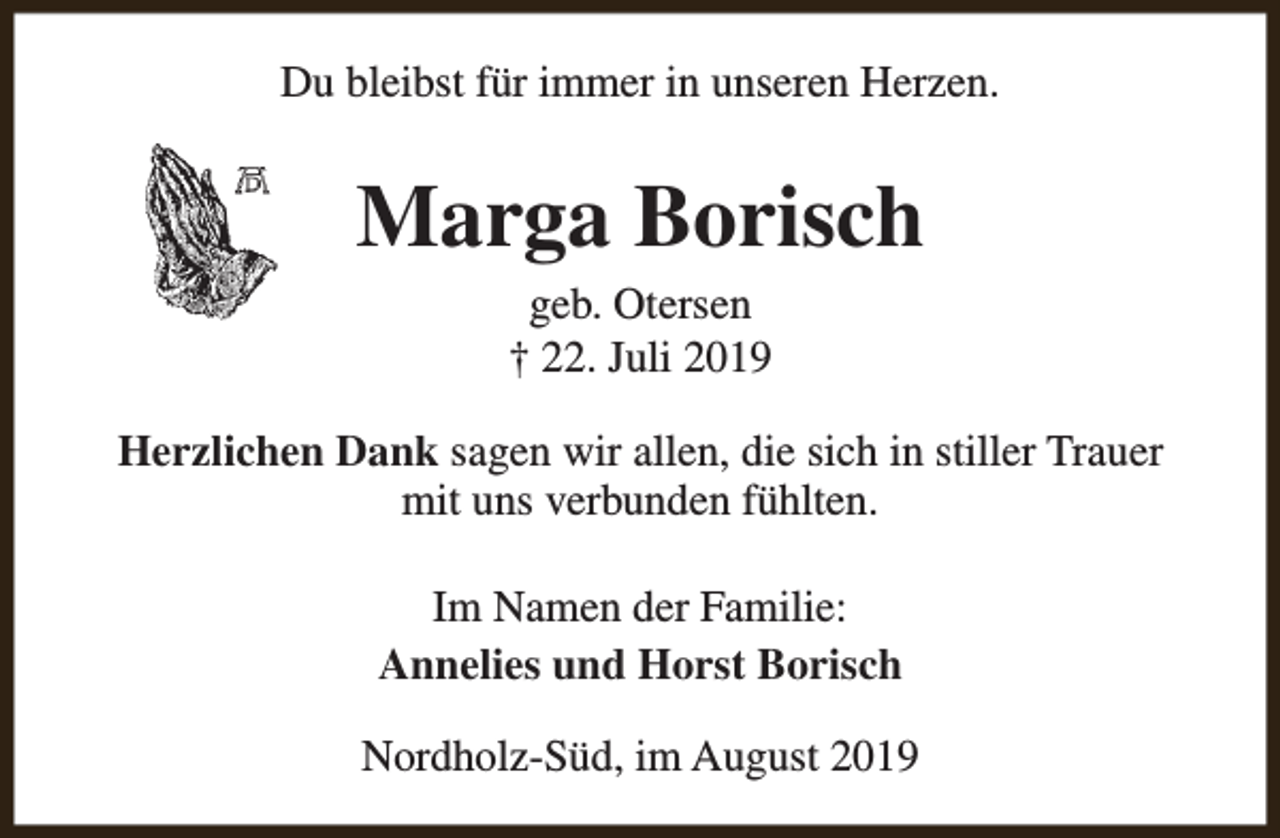 <p>Du bleibst für immer in unseren Herzen.</p><p>Marga Borisch<br />geb. Otersen<br />† 22. Juli 2019</p><p>Herzlichen Dank sagen wir allen, die sich in stiller Trauer<br />mit uns verbunden fühlten.<br />Im Namen der Familie:<br />Annelies und Horst Borisch<br />Nordholz-Süd, im August 2019</p>