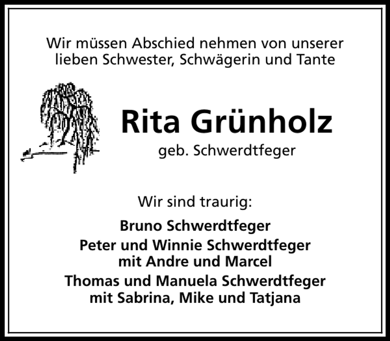 <p>Wir müssen Abschied nehmen von unserer<br />lieben Schwester, Schwägerin und Tante</p><p>Rita Grünholz<br />geb. Schwerdtfeger</p><p>Wir sind traurig:<br />Bruno Schwerdtfeger<br />Peter und Winnie Schwerdtfeger<br />mit Andre und Marcel<br />Thomas und Manuela Schwerdtfeger<br />mit Sabrina, Mike und Tatjana</p>
