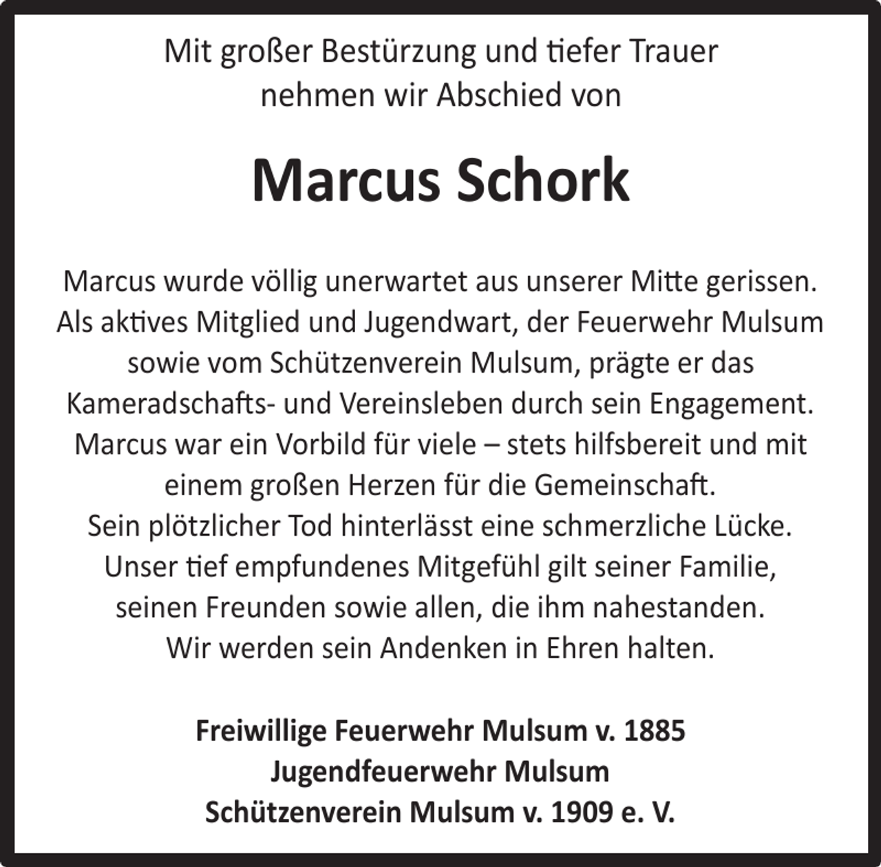 <p>Mit großer Bestürzung und tiefer Trauer<br />nehmen wir Abschied von</p><p>Marcus Schork<br />Marcus wurde völlig unerwartet aus unserer Mitte gerissen.<br />Als aktives Mitglied und Jugendwart, der Feuerwehr Mulsum<br />sowie vom Schützenverein Mulsum, prägte er das<br />Kameradschafts- und Vereinsleben durch sein Engagement.<br />Marcus war ein Vorbild für viele – stets hilfsbereit und mit<br />einem großen Herzen für die Gemeinschaft.<br />Sein plötzlicher Tod hinterlässt eine schmerzliche Lücke.<br />Unser tief empfundenes Mitgefühl gilt seiner Familie,<br />seinen Freunden sowie allen, die ihm nahestanden.<br />Wir werden sein Andenken in Ehren halten.<br />Freiwillige Feuerwehr Mulsum v. 1885<br />Jugendfeuerwehr Mulsum<br />Schützenverein Mulsum v. 1909 e. V.</p>