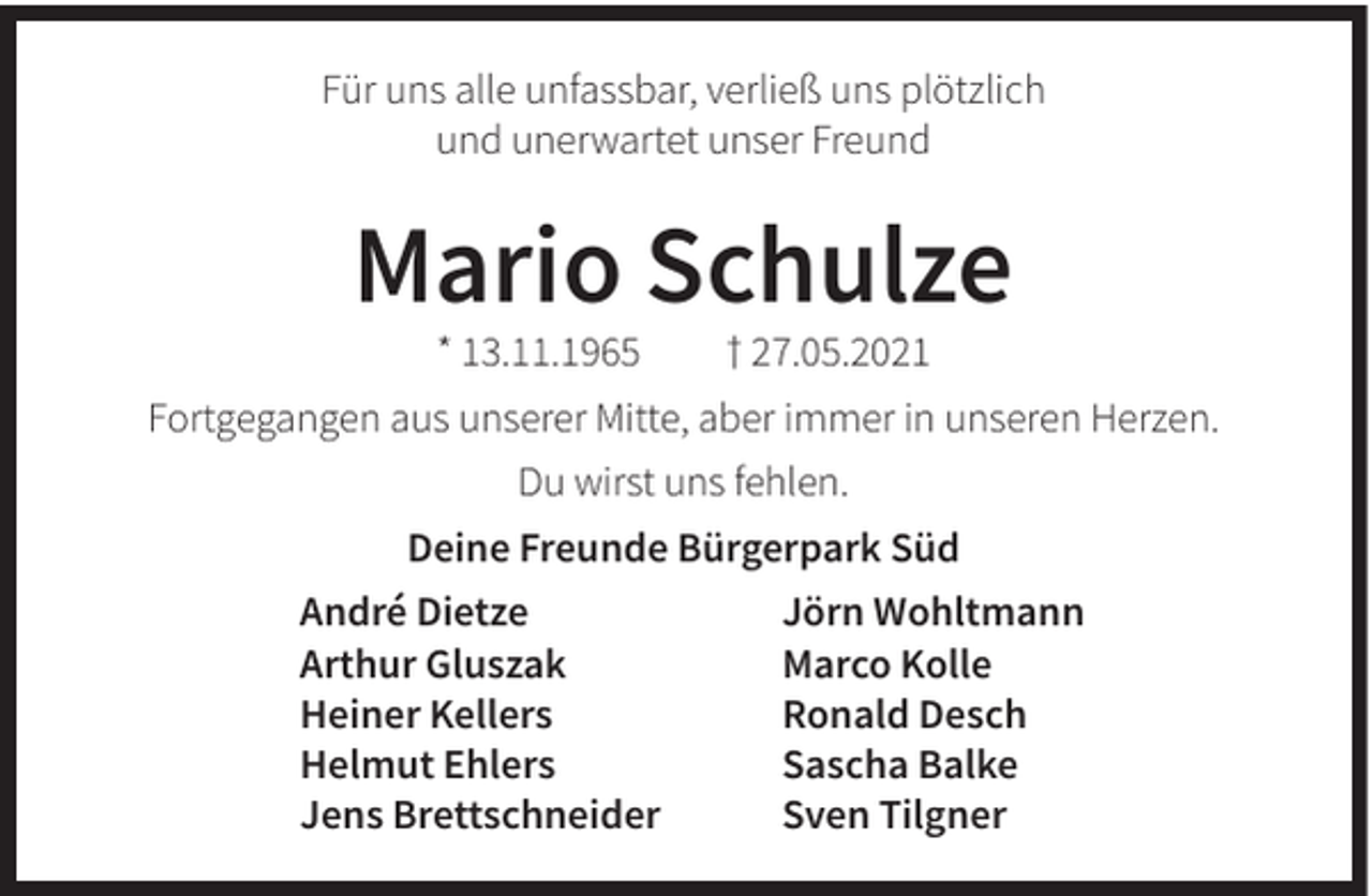 <p>Für uns alle unfassbar, verließ uns plötzlich<br />und unerwartet unser Freund</p><p>Mario Schulze<br />* 13.11.1965</p><p>† 27.05.2021</p><p>Fortgegangen aus unserer Mitte, aber immer in unseren Herzen.<br />Du wirst uns fehlen.<br />Deine Freunde Bürgerpark Süd<br />André Dietze<br />Arthur Gluszak<br />Heiner Kellers<br />Helmut Ehlers<br />Jens Brettschneider</p><p>Jörn Wohltmann<br />Marco Kolle<br />Ronald Desch<br />Sascha Balke<br />Sven Tilgner</p>