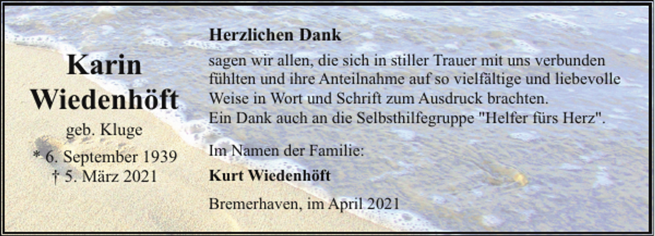 <p>Karin<br />Wiedenhöft<br />geb. Kluge</p><p>* 6. September 1939<br />† 5. März 2021</p><p>Herzlichen Dank<br />sagen wir allen, die sich in stiller Trauer mit uns verbunden<br />fühlten und ihre Anteilnahme auf so vielfältige und liebevolle<br />Weise in Wort und Schrift zum Ausdruck brachten.<br />Ein Dank auch an die Selbsthilfegruppe "Helfer fürs Herz".<br />Im Namen der Familie:<br />Kurt Wiedenhöft<br />Bremerhaven, im April 2021</p>