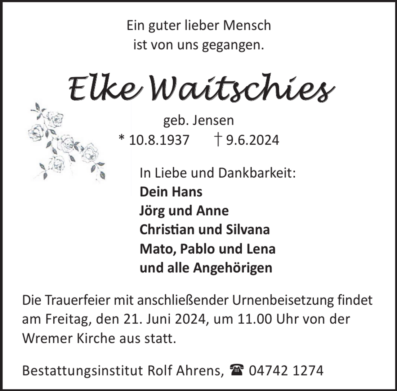 <p>Ein guter lieber Mensch<br />ist von uns gegangen.</p><p>Elke Waitschies<br />geb. Jensen<br />* 10.8.1937<br />† 9.6.2024</p><p>In Liebe und Dankbarkeit:<br />Dein Hans<br />Jörg und Anne<br />Chrisan und Silvana<br />Mato, Pablo und Lena<br />und alle Angehörigen<br />Die Trauerfeier mit anschließender Urnenbeisetzung findet<br />am Freitag, den 21. Juni 2024, um 11.00 Uhr von der<br />Wremer Kirche aus statt.<br />Bestattungsinstitut Rolf Ahrens,  04742 1274</p>