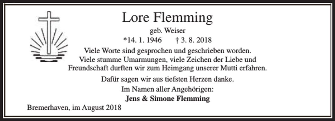 <p>Lore Flemming</p><p>geb. Weiser<br />*14. 1. 1946<br />† 3. 8. 2018<br />Viele Worte sind gesprochen und geschrieben worden.<br />Viele stumme Umarmungen, viele Zeichen der Liebe und<br />Freundschaft durften wir zum Heimgang unserer Mutti erfahren.<br />Dafür sagen wir aus tiefsten Herzen danke.<br />Im Namen aller Angehörigen:<br />Jens &amp; Simone Flemming<br />Bremerhaven, im August 2018</p>