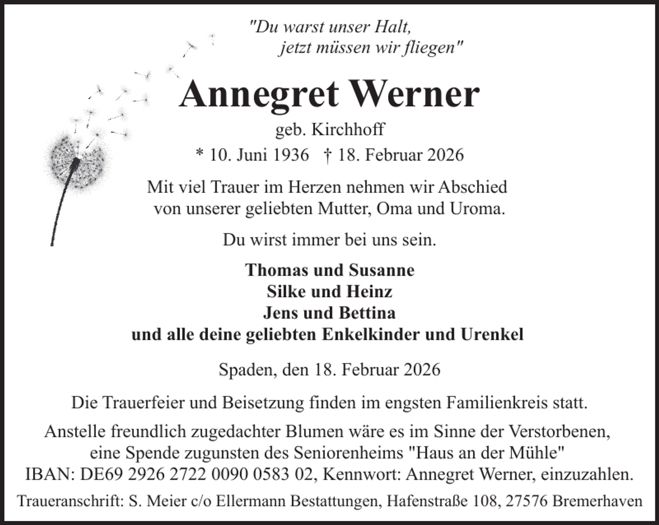 <p>"Du warst unser Halt,<br />jetzt müssen wir fliegen"</p><p>Annegret Werner<br />geb. Kirchhoff<br />* 10. Juni 1936 † 18. Februar 2026</p><p>Mit viel Trauer im Herzen nehmen wir Abschied<br />von unserer geliebten Mutter, Oma und Uroma.<br />Du wirst immer bei uns sein.<br />Thomas und Susanne<br />Silke und Heinz<br />Jens und Bettina<br />und alle deine geliebten Enkelkinder und Urenkel<br />Spaden, den 18. Februar 2026<br />Die Trauerfeier und Beisetzung finden im engsten Familienkreis statt.<br />Anstelle freundlich zugedachter Blumen wäre es im Sinne der Verstorbenen,<br />eine Spende zugunsten des Seniorenheims "Haus an der Mühle"<br />IBAN: DE69 2926 2722 009583 02, Kennwort: Annegret Werner, einzuzahlen.<br />Traueranschrift: S. Meier c/o Ellermann Bestattungen, Hafenstraße 108, 27576 Bremerhaven</p>