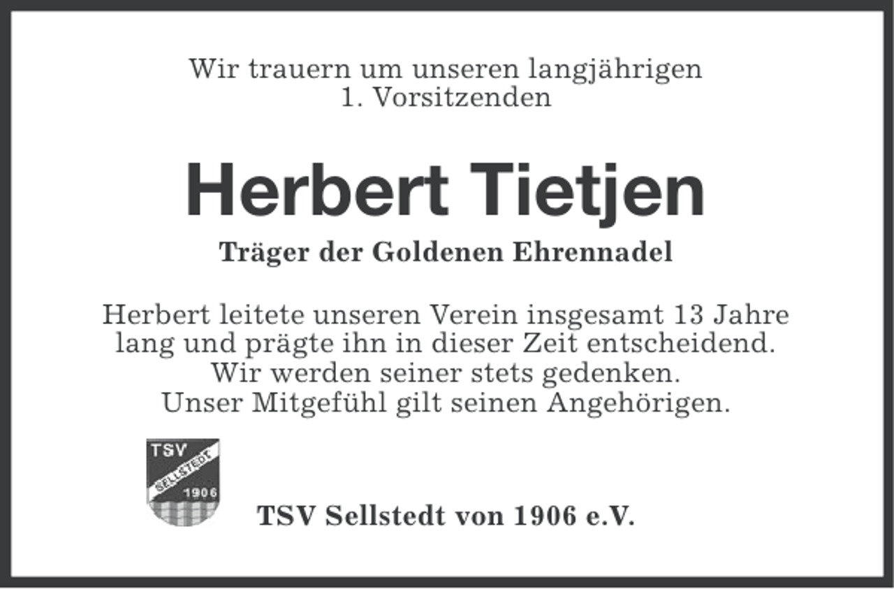 <p>Wir trauern um unseren langjährigen<br />1. Vorsitzenden</p><p>Herbert Tietjen<br />Träger der Goldenen Ehrennadel<br />Herbert leitete unseren Verein insgesamt 13 Jahre<br />lang und prägte ihn in dieser Zeit entscheidend.<br />Wir werden seiner stets gedenken.<br />Unser Mitgefühl gilt seinen Angehörigen.</p><p>TSV Sellstedt von 1906 e.V.</p>