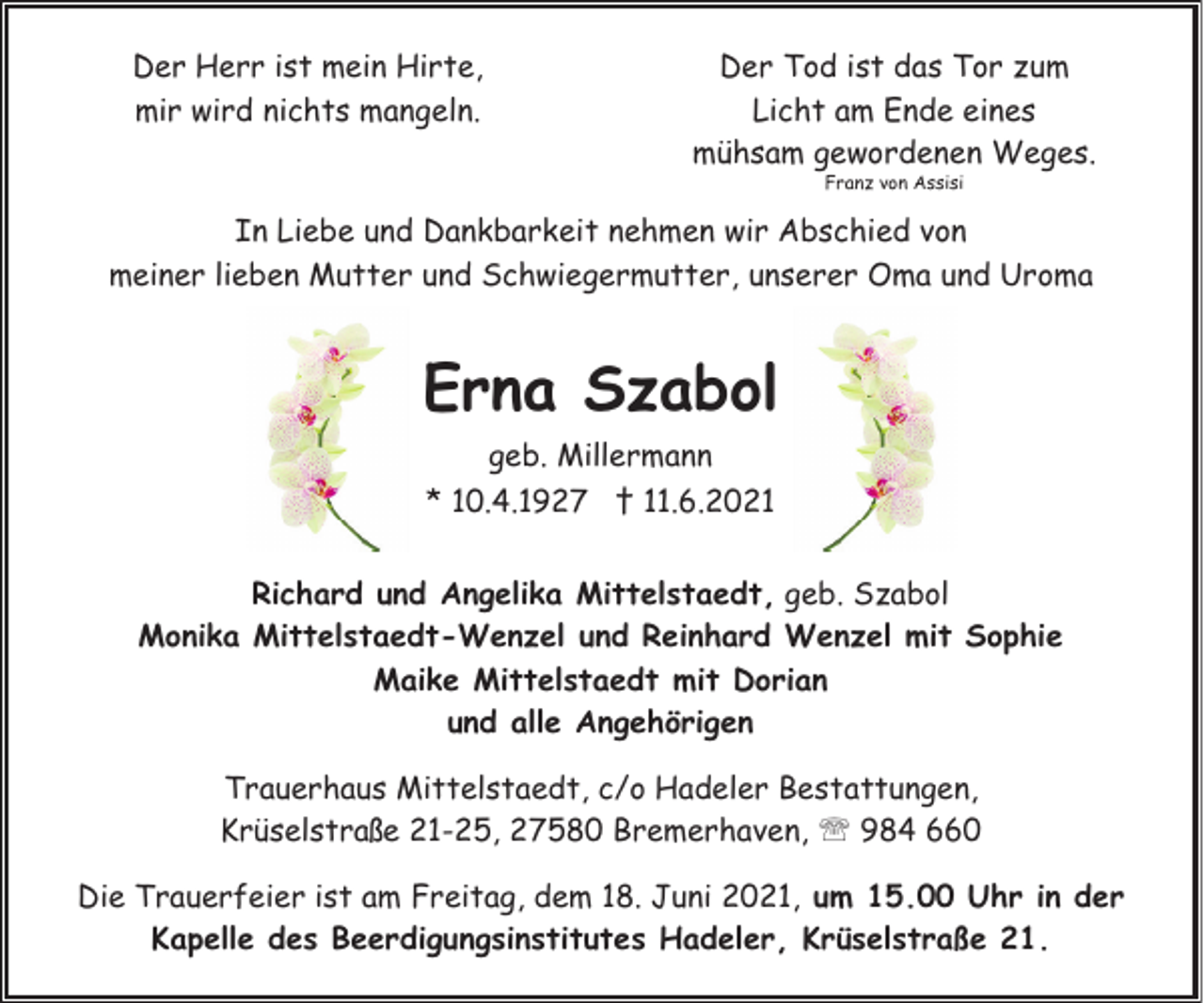 <p>Der Herr ist mein Hirte,<br />mir wird nichts mangeln.</p><p>Der Tod ist das Tor zum<br />Licht am Ende eines<br />mühsam gewordenen Weges.<br />Franz von Assisi</p><p>In Liebe und Dankbarkeit nehmen wir Abschied von<br />meiner lieben Mutter und Schwiegermutter, unserer Oma und Uroma</p><p>Erna Szabol<br />geb. Millermann<br />* 10.4.1927 † 11.6.2021<br />Richard und Angelika Mittelstaedt, geb. Szabol<br />Monika Mittelstaedt-Wenzel und Reinhard Wenzel mit Sophie<br />Maike Mittelstaedt mit Dorian<br />und alle Angehörigen<br />Trauerhaus Mittelstaedt, c/o Hadeler Bestattungen,<br />Krüselstraße 21-25, 27580 Bremerhaven, ' 984 660<br />Die Trauerfeier ist am Freitag, dem 18. Juni 2021, um 15.00 Uhr in der<br />Kapelle des Beerdigungsinstitutes Hadeler, Krüselstraße 21.</p>