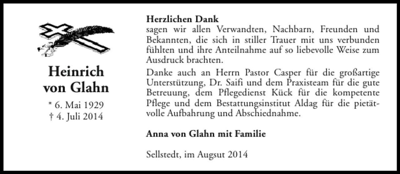 <p>Heinrich<br />von Glahn<br />* 6. Mai 1929<br />† 4. Juli 2014</p><p>Herzlichen Dank<br />sagen wir allen Verwandten, Nachbarn, Freunden und<br />Bekannten, die sich in stiller Trauer mit uns verbunden<br />fühlten und ihre Anteilnahme auf so liebevolle Weise zum<br />Ausdruck brachten.<br />Danke auch an Herrn Pastor Casper für die großartige<br />Unterstützung, Dr. Saifi und dem Praxisteam für die gute<br />Betreuung, dem Pflegedienst Kück für die kompetente<br />Pflege und dem Bestattungsinstitut Aldag für die pietätvolle Aufbahrung und Abschiednahme.<br />Anna von Glahn mit Familie<br />Sellstedt, im Augsut 2014</p>