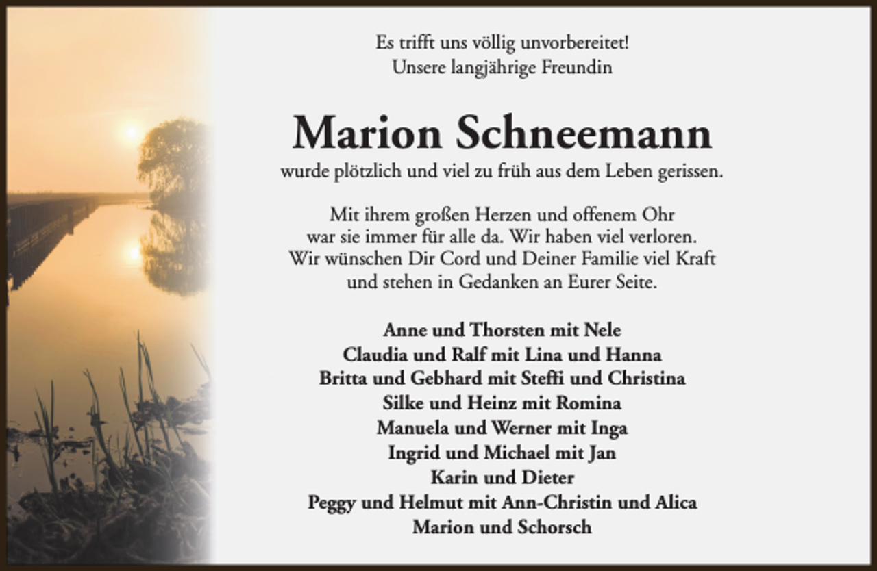 <p>Es trifft uns völlig unvorbereitet!<br />Unsere langjährige Freundin</p><p>Marion Schneemann</p><p>wurde plötzlich und viel zu früh aus dem Leben gerissen.<br />Mit ihrem großen Herzen und offenem Ohr<br />war sie immer für alle da. Wir haben viel verloren.<br />Wir wünschen Dir Cord und Deiner Familie viel Kraft<br />und stehen in Gedanken an Eurer Seite.<br />Anne und Thorsten mit Nele<br />Claudia und Ralf mit Lina und Hanna<br />Britta und Gebhard mit Steffi und Christina<br />Silke und Heinz mit Romina<br />Manuela und Werner mit Inga<br />Ingrid und Michael mit Jan<br />Karin und Dieter<br />Peggy und Helmut mit Ann-Christin und Alica<br />Marion und Schorsch</p>