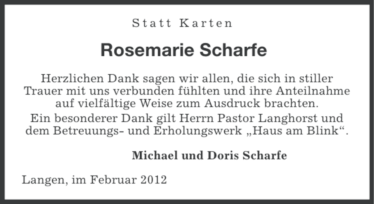 <p>Statt Karten</p><p>Rosemarie Scharfe<br />Herzlichen Dank sagen wir allen, die sich in stiller<br />Trauer mit uns verbunden fühlten und ihre Anteilnahme<br />auf vielfältige Weise zum Ausdruck brachten.<br />Ein besonderer Dank gilt Herrn Pastor Langhorst und<br />dem Betreuungs- und Erholungswerk „Haus am Blink“.<br />Michael und Doris Scharfe<br />Langen, im Februar 2012</p>
