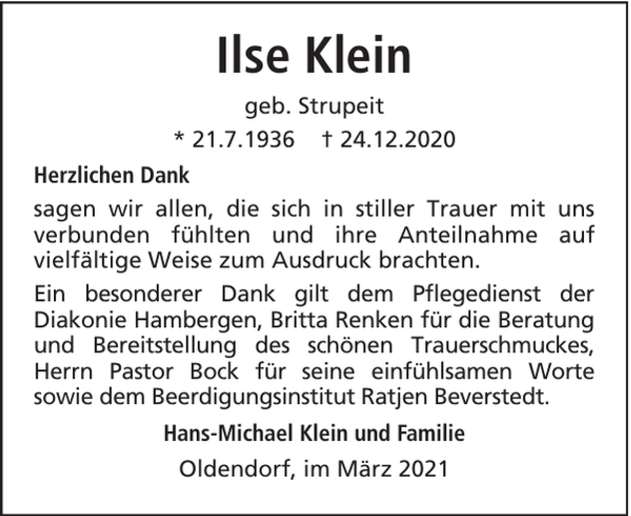 <p>Ilse Klein<br />geb. Strupeit<br />* 21.7.1936 † 24.12.2020<br />Herzlichen Dank<br />sagen wir allen, die sich in stiller Trauer mit uns<br />verbunden fühlten und ihre Anteilnahme auf<br />vielfältige Weise zum Ausdruck brachten.<br />Ein besonderer Dank gilt dem Pflegedienst der<br />Diakonie Hambergen, Britta Renken für die Beratung<br />und Bereitstellung des schönen Trauerschmuckes,<br />Herrn Pastor Bock für seine einfühlsamen Worte<br />sowie dem Beerdigungsinstitut Ratjen Beverstedt.<br />Hans-Michael Klein und Familie<br />Oldendorf, im März 2021</p>