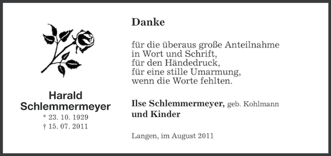 <p>Danke<br />für die überaus große Anteilnahme<br />in Wort und Schrift,<br />für den Händedruck,<br />für eine stille Umarmung,<br />wenn die Worte fehlten.</p>
<p>Harald<br />Schlemmermeyer<br />* 23. 10. 1929<br />† 15. 07. 2011</p>
<p>Ilse Schlemmermeyer, geb. Kohlmann<br />und Kinder<br />Langen, im August 2011</p>