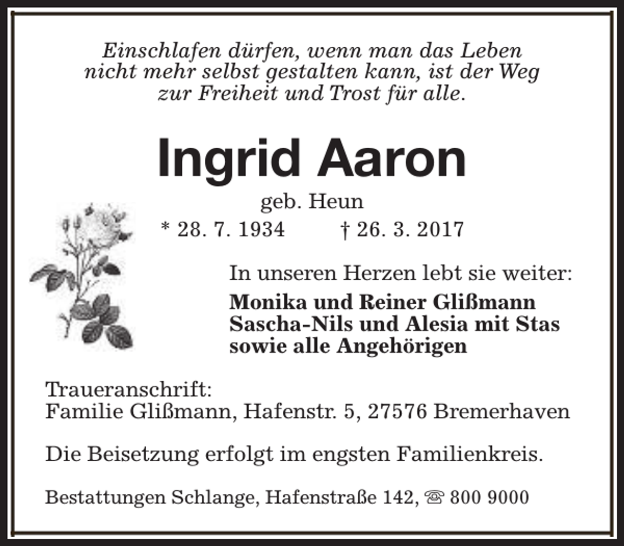 <p>Einschlafen dürfen, wenn man das Leben<br />nicht mehr selbst gestalten kann, ist der Weg<br />zur Freiheit und Trost für alle.</p><p>Ingrid Aaron<br />geb. Heun<br />* 28. 7. 1934<br />† 26. 3. 2017</p><p>In unseren Herzen lebt sie weiter:<br />Monika und Reiner Glißmann<br />Sascha-Nils und Alesia mit Stas<br />sowie alle Angehörigen<br />Traueranschrift:<br />Familie Glißmann, Hafenstr. 5, 27576 Bremerhaven<br />Die Beisetzung erfolgt im engsten Familienkreis.<br />Bestattungen Schlange, Hafenstraße 142, s 800 9000</p>