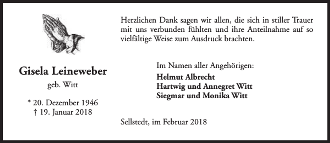 <p>Herzlichen Dank sagen wir allen, die sich in stiller Trauer<br />mit uns verbunden fühlten und ihre Anteilnahme auf so<br />vielfältige Weise zum Ausdruck brachten.</p><p>Gisela Leineweber<br />geb. Witt<br />* 20. Dezember 1946<br />† 19. Januar 2018</p><p>Im Namen aller Angehörigen:<br />Helmut Albrecht<br />Hartwig und Annegret Witt<br />Siegmar und Monika Witt<br />Sellstedt, im Februar 2018</p>