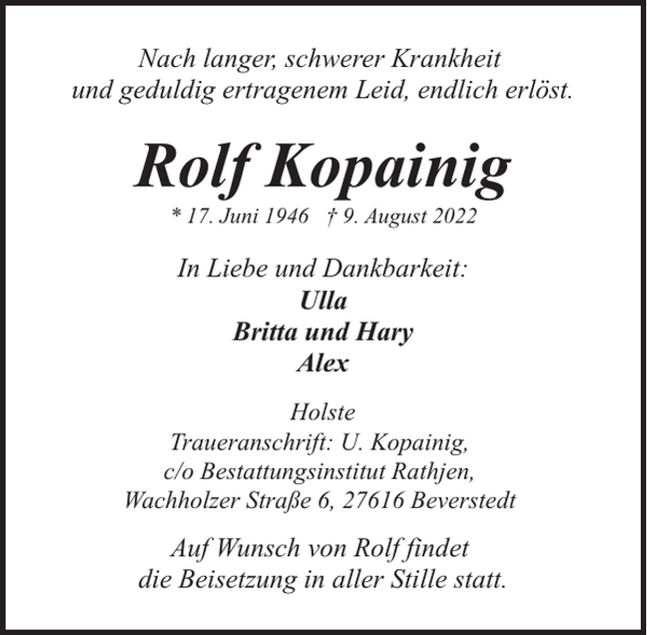<p>Nach langer, schwerer Krankheit<br />und geduldig ertragenem Leid, endlich erlöst.</p><p>Rolf Kopainig<br />* 17. Juni 1946 † 9. August 2022</p><p>In Liebe und Dankbarkeit:<br />Ulla<br />Britta und Hary<br />Alex<br />Holste<br />Traueranschrift: U. Kopainig,<br />c/o Bestattungsinstitut Rathjen,<br />Wachholzer Straße 6, 27616 Beverstedt</p><p>Auf Wunsch von Rolf findet<br />die Beisetzung in aller Stille statt.</p>