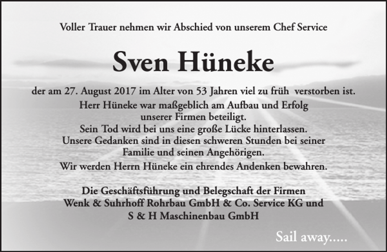 <p>Voller Trauer nehmen wir Abschied von unserem Chef Service</p><p>Sven Hüneke<br />der am 27. August 2017 im Alter von 53 Jahren viel zu früh verstorben ist.<br />Herr Hüneke war maßgeblich am Aufbau und Erfolg<br />unserer Firmen beteiligt.<br />Sein Tod wird bei uns eine große Lücke hinterlassen.<br />Unsere Gedanken sind in diesen schweren Stunden bei seiner<br />Familie und seinen Angehörigen.<br />Wir werden Herrn Hüneke ein ehrendes Andenken bewahren.<br />Die Geschäftsführung und Belegschaft der Firmen<br />Wenk &amp; Suhrhoff Rohrbau GmbH &amp; Co. Service KG und<br />S &amp; H Maschinenbau GmbH</p><p>Sail away.....</p>