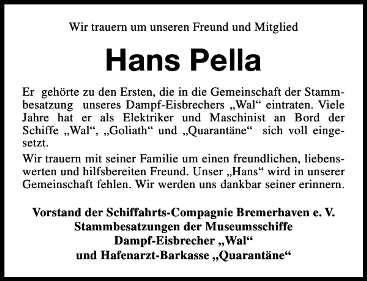 <p>Wir trauern um unseren Freund und Mitglied</p><p>Hans Pella<br />Er gehörte zu den Ersten, die in die Gemeinschaft der Stammbesatzung unseres Dampf-Eisbrechers „Wal“ eintraten. Viele<br />Jahre hat er als Elektriker und Maschinist an Bord der<br />Schiffe „Wal“, „Goliath“ und „Quarantäne“ sich voll eingesetzt.<br />Wir trauern mit seiner Familie um einen freundlichen, liebenswerten und hilfsbereiten Freund. Unser „Hans“ wird in unserer<br />Gemeinschaft fehlen. Wir werden uns dankbar seiner erinnern.<br />Vorstand der Schiffahrts-Compagnie Bremerhaven e. V.<br />Stammbesatzungen der Museumsschiffe<br />Dampf-Eisbrecher „Wal“<br />und Hafenarzt-Barkasse „Quarantäne“</p>